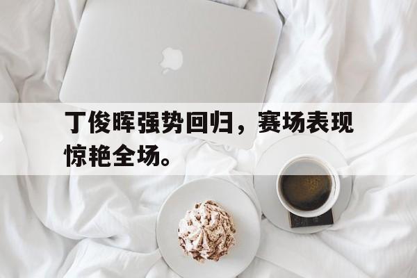 万博max官网-丁俊晖强势回归，赛场表现惊艳全场。