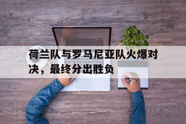 万博manbetx体育-荷兰队与罗马尼亚队火爆对决，最终分出胜负