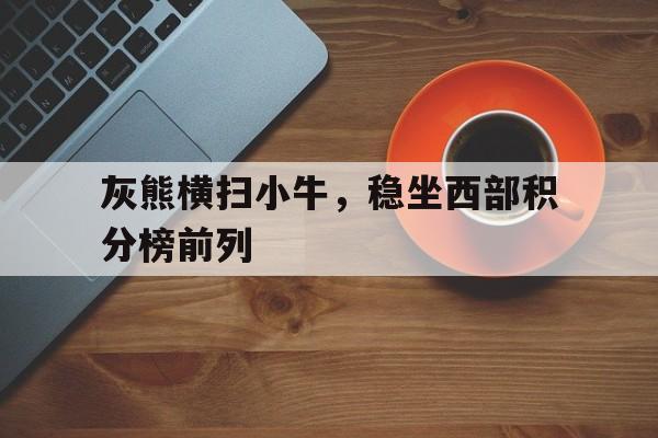 灰熊横扫小牛，稳坐西部积分榜前列