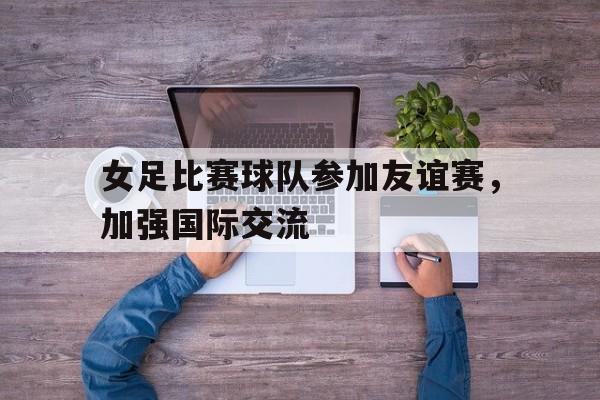 万博manbetx体育-女足比赛球队参加友谊赛，加强国际交流