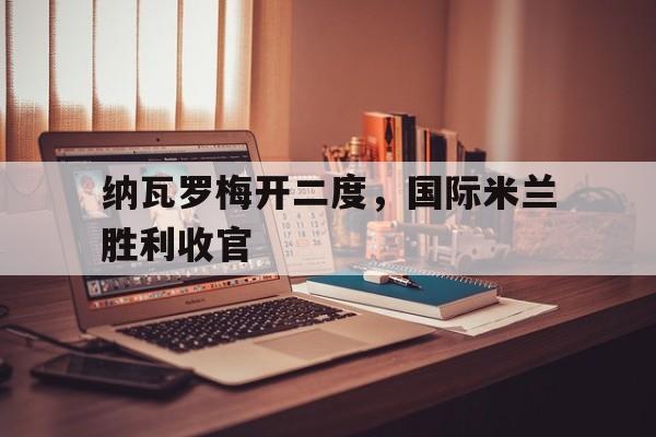 万博max官网-纳瓦罗梅开二度，国际米兰胜利收官