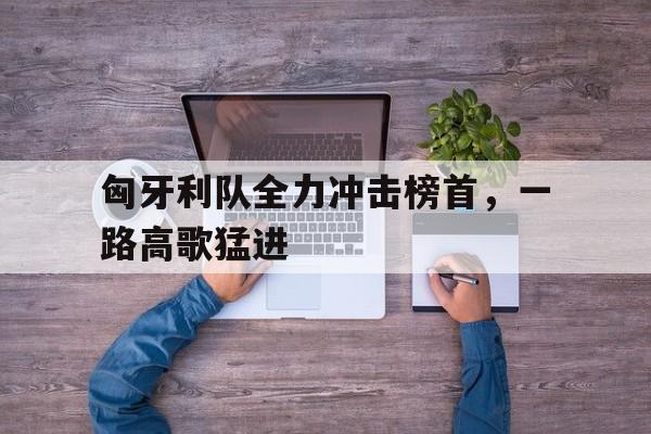 万博max官网-匈牙利队全力冲击榜首，一路高歌猛进