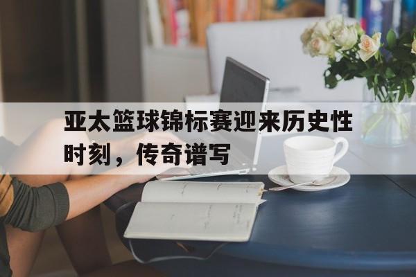 万博manbetx体育-亚太篮球锦标赛迎来历史性时刻，传奇谱写